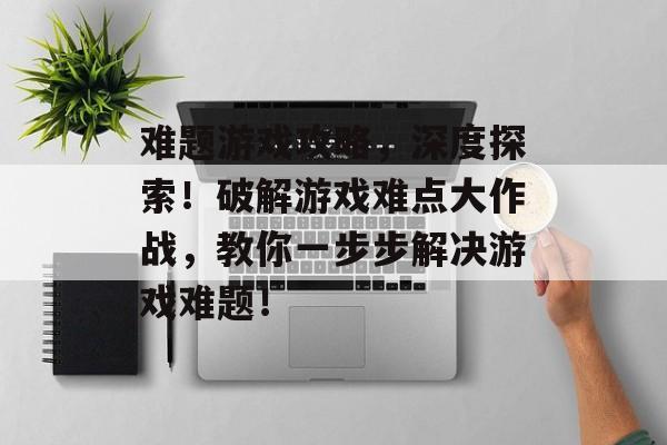 难题游戏攻略,深度探索!破解游戏难点大作战,教你一步步解决游戏难题! 难题游戏攻略,深度探索!破解游戏难点大作战,教你一步步解决游戏难题!