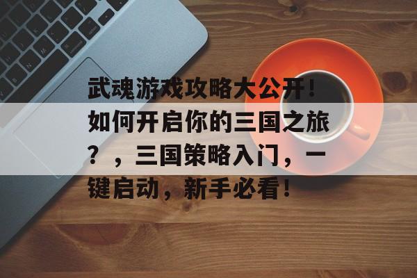 武魂游戏攻略大公开!如何开启你的三国之旅?,三国策略入门,一键启动,新手必看! 武魂游戏攻略大公开!如何开启你的三国之旅?,三国策略入门,一键启动,新手必看!