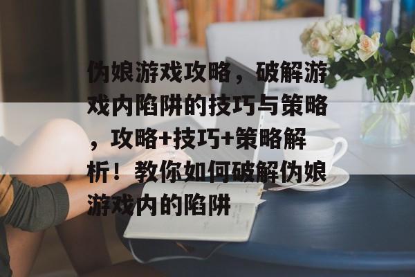伪娘游戏攻略,破解游戏内陷阱的技巧与策略,攻略+技巧+策略解析!教你如何破解伪娘游戏内的陷阱 伪娘游戏攻略,破解游戏内陷阱的技巧与策略,攻略+技巧+策略解析!教你如何破解伪娘游戏内的陷阱