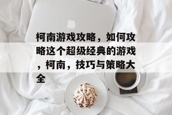 柯南游戏攻略,如何攻略这个超级经典的游戏,柯南,技巧与策略大全 柯南游戏攻略,如何攻略这个超级经典的游戏,柯南,技巧与策略大全