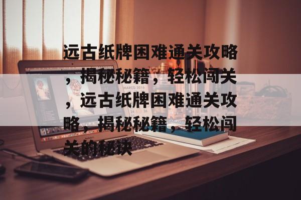 远古纸牌困难通关攻略,揭秘秘籍,轻松闯关,远古纸牌困难通关攻略,揭秘秘籍,轻松闯关的秘诀 远古纸牌困难通关攻略,揭秘秘籍,轻松闯关,远古纸牌困难通关攻略,揭秘秘籍,轻松闯关的秘诀