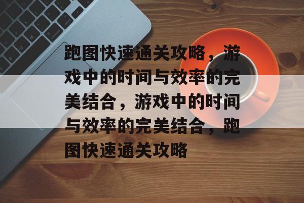 跑图快速通关攻略,游戏中的时间与效率的完美结合,游戏中的时间与效率的完美结合,跑图快速通关攻略 跑图快速通关攻略,游戏中的时间与效率的完美结合,游戏中的时间与效率的完美结合,跑图快速通关攻略