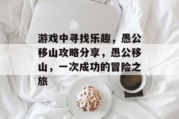 游戏中寻找乐趣,愚公移山攻略分享,愚公移山,一次成功的冒险之旅 游戏中寻找乐趣,愚公移山攻略分享,愚公移山,一次成功的冒险之旅