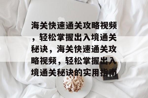 海关快速通关攻略视频,轻松掌握出入境通关秘诀,海关快速通关攻略视频,轻松掌握出入境通关秘诀的实用指南 海关快速通关攻略视频,轻松掌握出入境通关秘诀,海关快速通关攻略视频,轻松掌握出入境通关秘诀的实用指南