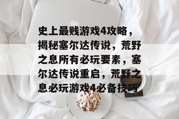 史上最贱游戏4攻略，揭秘塞尔达传说，荒野之息所有必玩要素，塞尔达传说重启，荒野之息必玩游戏4必备技巧