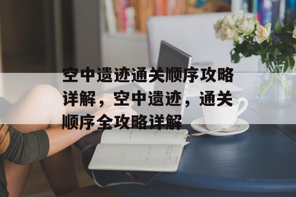 空中遗迹通关顺序攻略详解,空中遗迹,通关顺序全攻略详解 空中遗迹通关顺序攻略详解,空中遗迹,通关顺序全攻略详解