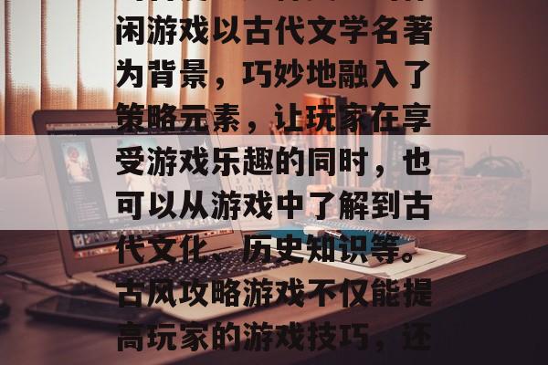 古风攻略游戏在当今社会中依然受到广大玩家的喜爱。这种类型的休闲游戏以古代文学名著为背景,巧妙地融入了策略元素,让玩家在享受游戏乐趣的同时,也可以从游戏中了解到古代文化、历史知识等。古风攻略游戏不仅能提高玩家的游戏技巧,还能增加玩家的文化底蕴。,古风篇,古风攻略游戏的乐趣与文化深度 古风攻略游戏在当今社会中依然受到广大玩家的喜爱。这种类型的休闲游戏以古代文学名著为背景,巧妙地融入了策略元素,让玩家在享受游戏乐趣的同时,也可以从游戏中了解到古代文化、历史知识等。古风攻略游戏不仅能提高玩家的游戏技巧,还能增加玩家的文化底蕴。,古风篇,古风攻略游戏的乐趣与文化深度