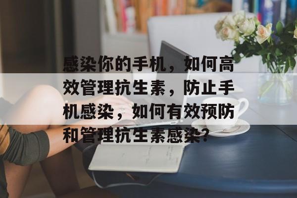 感染你的手机,如何高效管理抗生素,防止手机感染,如何有效预防和管理抗生素感染? 感染你的手机,如何高效管理抗生素,防止手机感染,如何有效预防和管理抗生素感染?