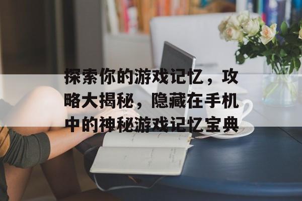 探索你的游戏记忆,攻略大揭秘,隐藏在手机中的神秘游戏记忆宝典 探索你的游戏记忆,攻略大揭秘,隐藏在手机中的神秘游戏记忆宝典