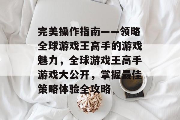 完美操作指南——领略全球游戏王高手的游戏魅力，全球游戏王高手游戏大公开，掌握最佳策略体验全攻略