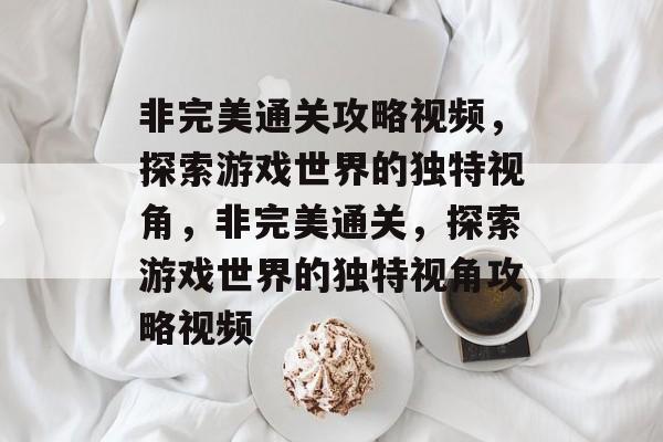 非完美通关攻略视频,探索游戏世界的独特视角,非完美通关,探索游戏世界的独特视角攻略视频 非完美通关攻略视频,探索游戏世界的独特视角,非完美通关,探索游戏世界的独特视角攻略视频