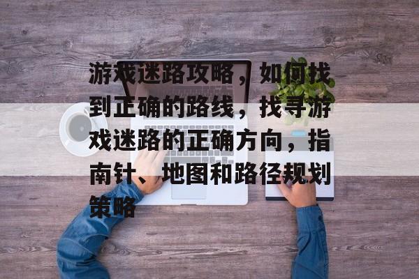 游戏迷路攻略,如何找到正确的路线,找寻游戏迷路的正确方向,指南针、地图和路径规划策略 游戏迷路攻略,如何找到正确的路线,找寻游戏迷路的正确方向,指南针、地图和路径规划策略
