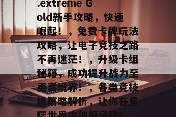 游戏王EX3攻略,如何让你的电子竞技更上一层楼!,炉石传说,.extreme Gold新手攻略,快速崛起!,免费卡牌玩法攻略,让电子竞技之路不再迷茫!,升级卡组秘籍,成功提升战力至更高境界!,各类竞技场策略解析,让你在星际世界中独领风骚!,实战技巧教程,让你的电子竞技技术更加成熟! 游戏王EX3攻略,如何让你的电子竞技更上一层楼!,炉石传说,.extreme Gold新手攻略,快速崛起!,免费卡牌玩法攻略,让电子竞技之路不再迷茫!,升级卡组秘籍,成功提升战力至更高境界!,各类竞技场策略解析,让你在星际世界中独领风骚!,实战技巧教程,让你的电子竞技技术更加成熟!