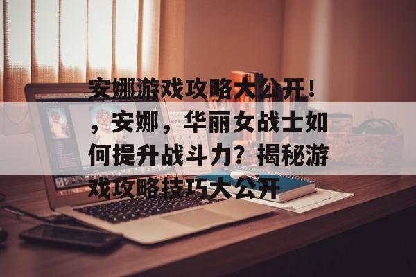 安娜游戏攻略大公开!,安娜,华丽女战士如何提升战斗力?揭秘游戏攻略技巧大公开 安娜游戏攻略大公开!,安娜,华丽女战士如何提升战斗力?揭秘游戏攻略技巧大公开
