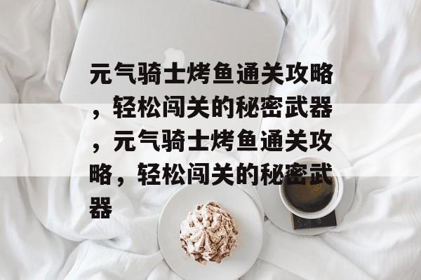 元气骑士烤鱼通关攻略,轻松闯关的秘密武器,元气骑士烤鱼通关攻略,轻松闯关的秘密武器 元气骑士烤鱼通关攻略,轻松闯关的秘密武器,元气骑士烤鱼通关攻略,轻松闯关的秘密武器