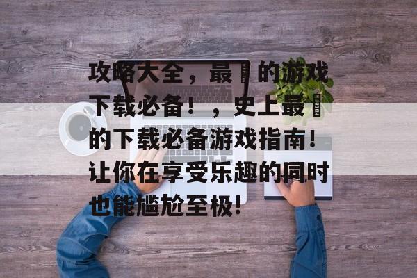 攻略大全,最囧的游戏下载必备!,史上最囧的下载必备游戏指南!让你在享受乐趣的同时也能尴尬至极! 攻略大全,最囧的游戏下载必备!,史上最囧的下载必备游戏指南!让你在享受乐趣的同时也能尴尬至极!