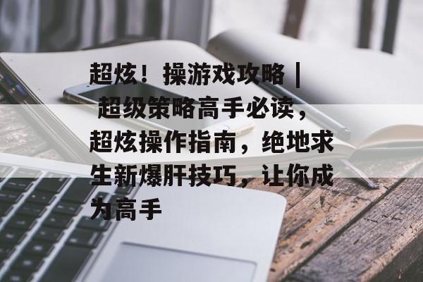 超炫!操游戏攻略 | 超级策略高手必读,超炫操作指南,绝地求生新爆肝技巧,让你成为高手 超炫!操游戏攻略 | 超级策略高手必读,超炫操作指南,绝地求生新爆肝技巧,让你成为高手