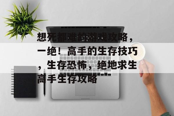 想死都难的游戏攻略,一绝!高手的生存技巧,生存恐怖,绝地求生高手生存攻略 想死都难的游戏攻略,一绝!高手的生存技巧,生存恐怖,绝地求生高手生存攻略