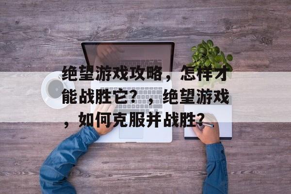 绝望游戏攻略，怎样才能战胜它？，绝望游戏，如何克服并战胜？