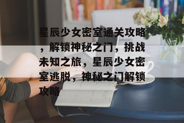 星辰少女密室通关攻略,解锁神秘之门,挑战未知之旅,星辰少女密室逃脱,神秘之门解锁攻略 星辰少女密室通关攻略,解锁神秘之门,挑战未知之旅,星辰少女密室逃脱,神秘之门解锁攻略