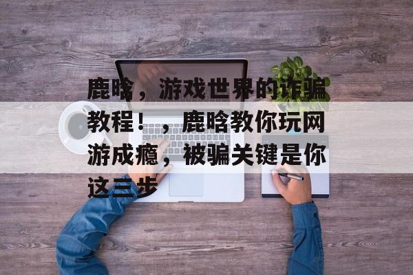 鹿晗,游戏世界的诈骗教程!,鹿晗教你玩网游成瘾,被骗关键是你这三步 鹿晗,游戏世界的诈骗教程!,鹿晗教你玩网游成瘾,被骗关键是你这三步