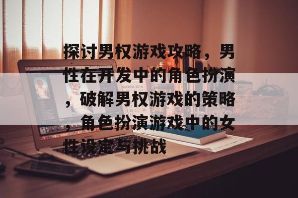 探讨男权游戏攻略,男性在开发中的角色扮演,破解男权游戏的策略,角色扮演游戏中的女性设定与挑战 探讨男权游戏攻略,男性在开发中的角色扮演,破解男权游戏的策略,角色扮演游戏中的女性设定与挑战