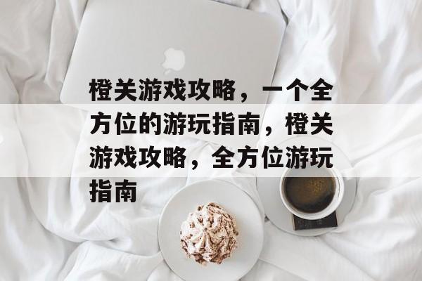 橙关游戏攻略,一个全方位的游玩指南,橙关游戏攻略,全方位游玩指南 橙关游戏攻略,一个全方位的游玩指南,橙关游戏攻略,全方位游玩指南