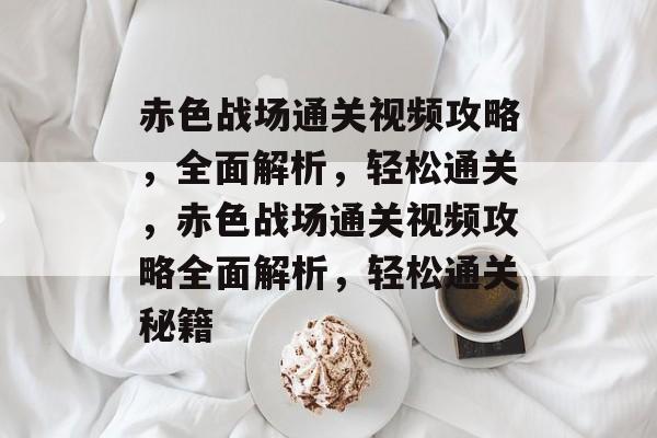 赤色战场通关视频攻略，全面解析，轻松通关，赤色战场通关视频攻略全面解析，轻松通关秘籍