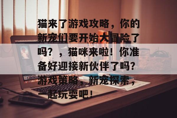 猫来了游戏攻略,你的新宠们要开始大冒险了吗?,猫咪来啦!你准备好迎接新伙伴了吗?游戏策略,新宠探索,一起玩耍吧! 猫来了游戏攻略,你的新宠们要开始大冒险了吗?,猫咪来啦!你准备好迎接新伙伴了吗?游戏策略,新宠探索,一起玩耍吧!