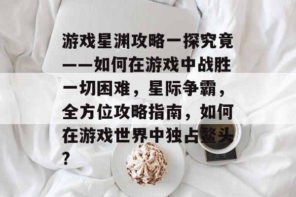 游戏星渊攻略一探究竟——如何在游戏中战胜一切困难，星际争霸，全方位攻略指南，如何在游戏世界中独占鳌头?