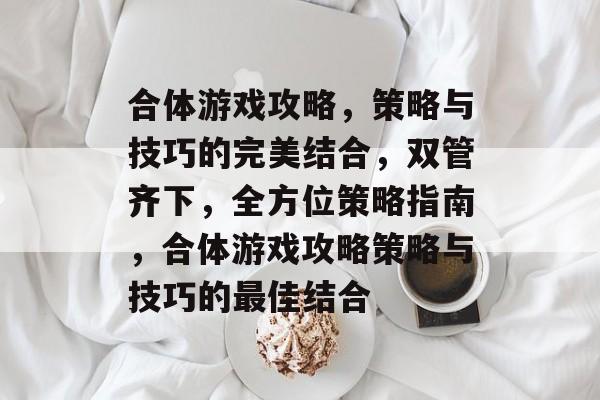 合体游戏攻略，策略与技巧的完美结合，双管齐下，全方位策略指南，合体游戏攻略策略与技巧的最佳结合