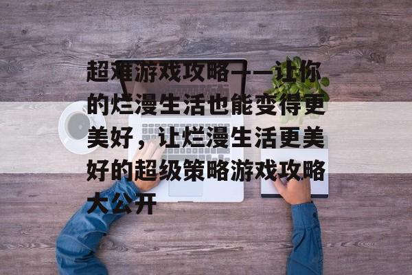 超难游戏攻略——让你的烂漫生活也能变得更美好,让烂漫生活更美好的超级策略游戏攻略大公开 超难游戏攻略——让你的烂漫生活也能变得更美好,让烂漫生活更美好的超级策略游戏攻略大公开