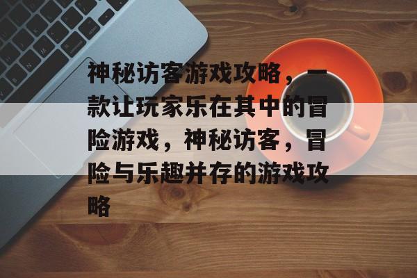 神秘访客游戏攻略,一款让玩家乐在其中的冒险游戏,神秘访客,冒险与乐趣并存的游戏攻略 神秘访客游戏攻略,一款让玩家乐在其中的冒险游戏,神秘访客,冒险与乐趣并存的游戏攻略