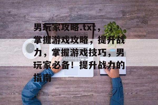 男玩家攻略.txt,掌握游戏攻略,提升战力,掌握游戏技巧,男玩家必备!提升战力的指南 男玩家攻略.txt,掌握游戏攻略,提升战力,掌握游戏技巧,男玩家必备!提升战力的指南