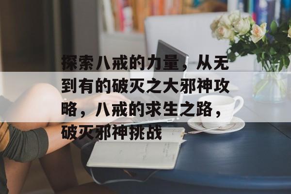 探索八戒的力量,从无到有的破灭之大邪神攻略,八戒的求生之路,破灭邪神挑战 探索八戒的力量,从无到有的破灭之大邪神攻略,八戒的求生之路,破灭邪神挑战