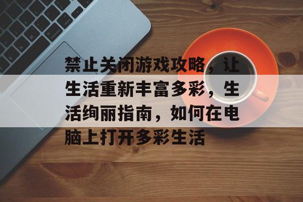 禁止关闭游戏攻略,让生活重新丰富多彩,生活绚丽指南,如何在电脑上打开多彩生活 禁止关闭游戏攻略,让生活重新丰富多彩,生活绚丽指南,如何在电脑上打开多彩生活