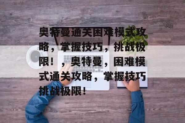 奥特曼通关困难模式攻略,掌握技巧,挑战极限!,奥特曼,困难模式通关攻略,掌握技巧挑战极限! 奥特曼通关困难模式攻略,掌握技巧,挑战极限!,奥特曼,困难模式通关攻略,掌握技巧挑战极限!