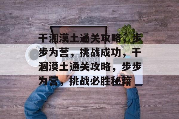 干涸漠土通关攻略,步步为营,挑战成功,干涸漠土通关攻略,步步为营,挑战必胜秘籍 干涸漠土通关攻略,步步为营,挑战成功,干涸漠土通关攻略,步步为营,挑战必胜秘籍