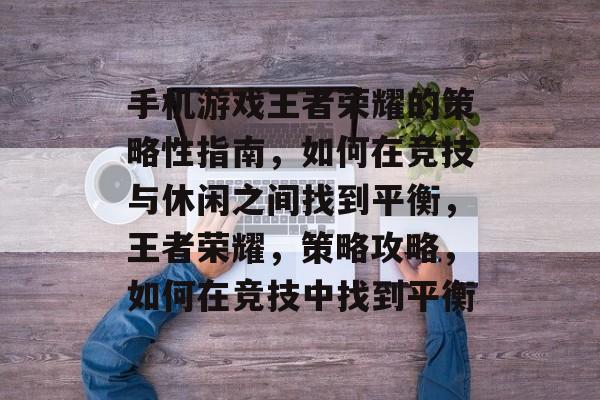 手机游戏王者荣耀的策略性指南,如何在竞技与休闲之间找到平衡,王者荣耀,策略攻略,如何在竞技中找到平衡 手机游戏王者荣耀的策略性指南,如何在竞技与休闲之间找到平衡,王者荣耀,策略攻略,如何在竞技中找到平衡