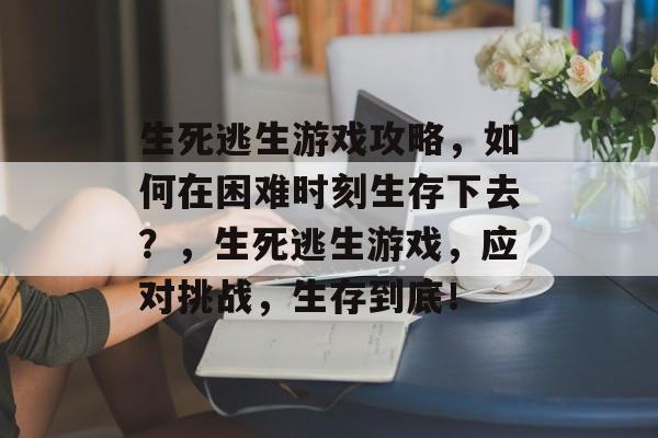 生死逃生游戏攻略,如何在困难时刻生存下去?,生死逃生游戏,应对挑战,生存到底! 生死逃生游戏攻略,如何在困难时刻生存下去?,生死逃生游戏,应对挑战,生存到底!
