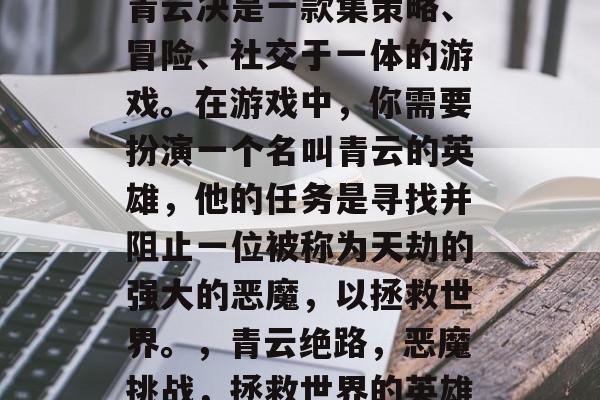 青云决是一款集策略、冒险、社交于一体的游戏。在游戏中，你需要扮演一个名叫青云的英雄，他的任务是寻找并阻止一位被称为天劫的强大的恶魔，以拯救世界。，青云绝路，恶魔挑战，拯救世界的英雄