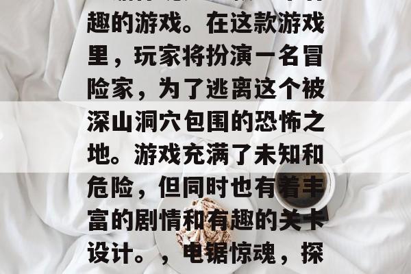电锯惊魂是一款非常有趣的游戏。在这款游戏里,玩家将扮演一名冒险家,为了逃离这个被深山洞穴包围的恐怖之地。游戏充满了未知和危险,但同时也有着丰富的剧情和有趣的关卡设计。,电锯惊魂,探险者的惊魂之旅 电锯惊魂是一款非常有趣的游戏。在这款游戏里,玩家将扮演一名冒险家,为了逃离这个被深山洞穴包围的恐怖之地。游戏充满了未知和危险,但同时也有着丰富的剧情和有趣的关卡设计。,电锯惊魂,探险者的惊魂之旅