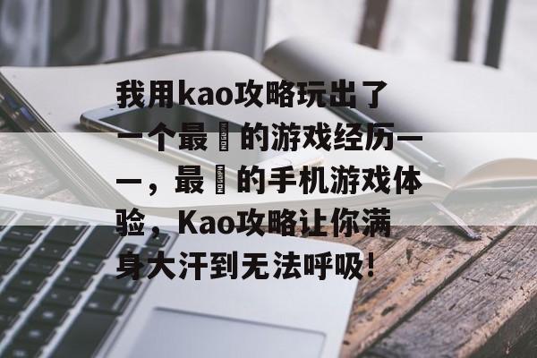 我用kao攻略玩出了一个最囧的游戏经历——,最囧的手机游戏体验,Kao攻略让你满身大汗到无法呼吸! 我用kao攻略玩出了一个最囧的游戏经历——,最囧的手机游戏体验,Kao攻略让你满身大汗到无法呼吸!
