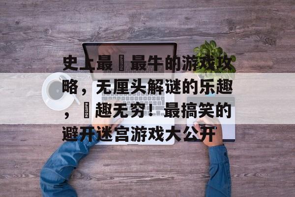 史上最囧最牛的游戏攻略,无厘头解谜的乐趣,囧趣无穷!最搞笑的避开迷宫游戏大公开 史上最囧最牛的游戏攻略,无厘头解谜的乐趣,囧趣无穷!最搞笑的避开迷宫游戏大公开