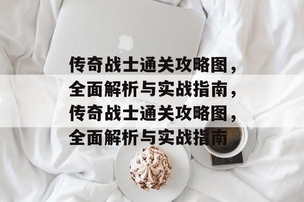 传奇战士通关攻略图,全面解析与实战指南,传奇战士通关攻略图,全面解析与实战指南 传奇战士通关攻略图,全面解析与实战指南,传奇战士通关攻略图,全面解析与实战指南