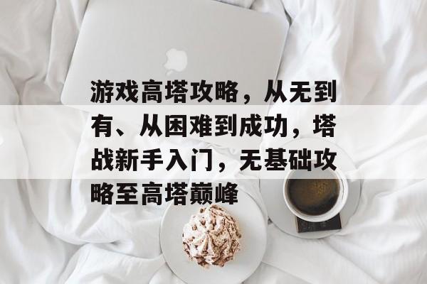 游戏高塔攻略，从无到有、从困难到成功，塔战新手入门，无基础攻略至高塔巅峰