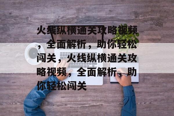 火线纵横通关攻略视频,全面解析,助你轻松闯关,火线纵横通关攻略视频,全面解析,助你轻松闯关 火线纵横通关攻略视频,全面解析,助你轻松闯关,火线纵横通关攻略视频,全面解析,助你轻松闯关