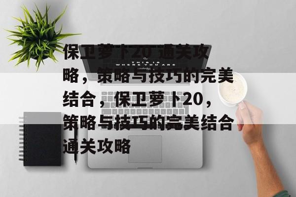 保卫萝卜20 通关攻略,策略与技巧的完美结合,保卫萝卜20,策略与技巧的完美结合通关攻略 保卫萝卜20 通关攻略,策略与技巧的完美结合,保卫萝卜20,策略与技巧的完美结合通关攻略