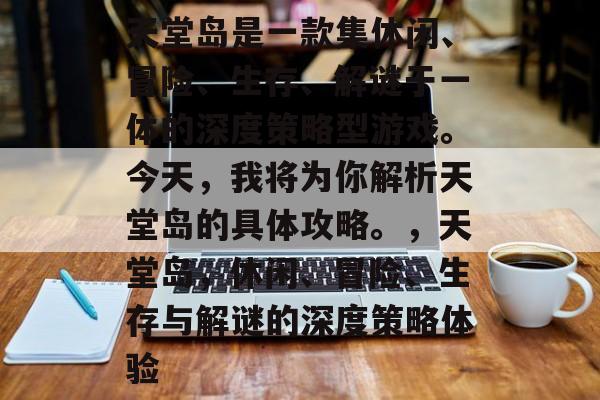 天堂岛是一款集休闲、冒险、生存、解谜于一体的深度策略型游戏。今天,我将为你解析天堂岛的具体攻略。,天堂岛,休闲、冒险、生存与解谜的深度策略体验 天堂岛是一款集休闲、冒险、生存、解谜于一体的深度策略型游戏。今天,我将为你解析天堂岛的具体攻略。,天堂岛,休闲、冒险、生存与解谜的深度策略体验