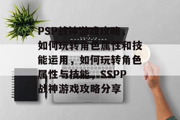 PSP战神游戏攻略,如何玩转角色属性和技能运用,如何玩转角色属性与技能,SSPP战神游戏攻略分享 PSP战神游戏攻略,如何玩转角色属性和技能运用,如何玩转角色属性与技能,SSPP战神游戏攻略分享